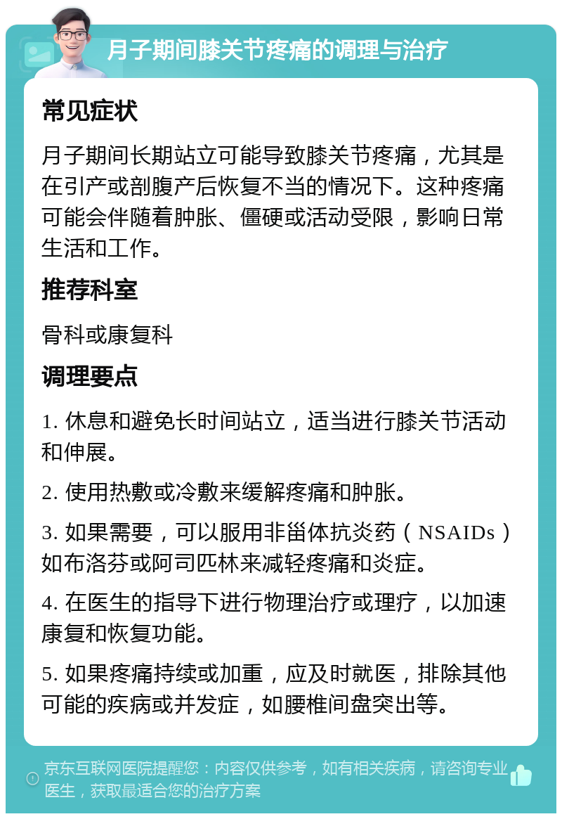 月子期间膝关节疼痛的调理与治疗 常见症状 月子期间长期站立可能导致膝关节疼痛，尤其是在引产或剖腹产后恢复不当的情况下。这种疼痛可能会伴随着肿胀、僵硬或活动受限，影响日常生活和工作。 推荐科室 骨科或康复科 调理要点 1. 休息和避免长时间站立，适当进行膝关节活动和伸展。 2. 使用热敷或冷敷来缓解疼痛和肿胀。 3. 如果需要，可以服用非甾体抗炎药（NSAIDs）如布洛芬或阿司匹林来减轻疼痛和炎症。 4. 在医生的指导下进行物理治疗或理疗，以加速康复和恢复功能。 5. 如果疼痛持续或加重，应及时就医，排除其他可能的疾病或并发症，如腰椎间盘突出等。