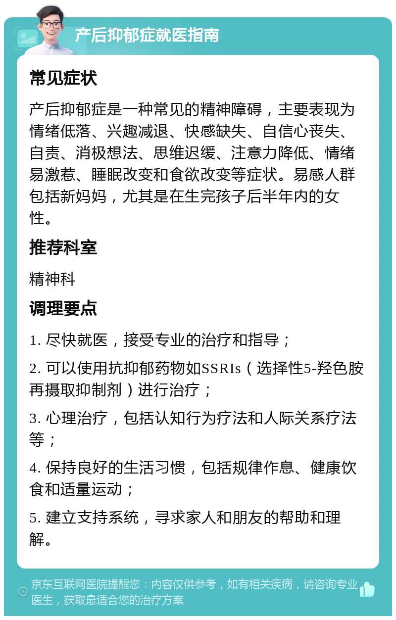 产后抑郁症就医指南 常见症状 产后抑郁症是一种常见的精神障碍，主要表现为情绪低落、兴趣减退、快感缺失、自信心丧失、自责、消极想法、思维迟缓、注意力降低、情绪易激惹、睡眠改变和食欲改变等症状。易感人群包括新妈妈，尤其是在生完孩子后半年内的女性。 推荐科室 精神科 调理要点 1. 尽快就医，接受专业的治疗和指导； 2. 可以使用抗抑郁药物如SSRIs（选择性5-羟色胺再摄取抑制剂）进行治疗； 3. 心理治疗，包括认知行为疗法和人际关系疗法等； 4. 保持良好的生活习惯，包括规律作息、健康饮食和适量运动； 5. 建立支持系统，寻求家人和朋友的帮助和理解。