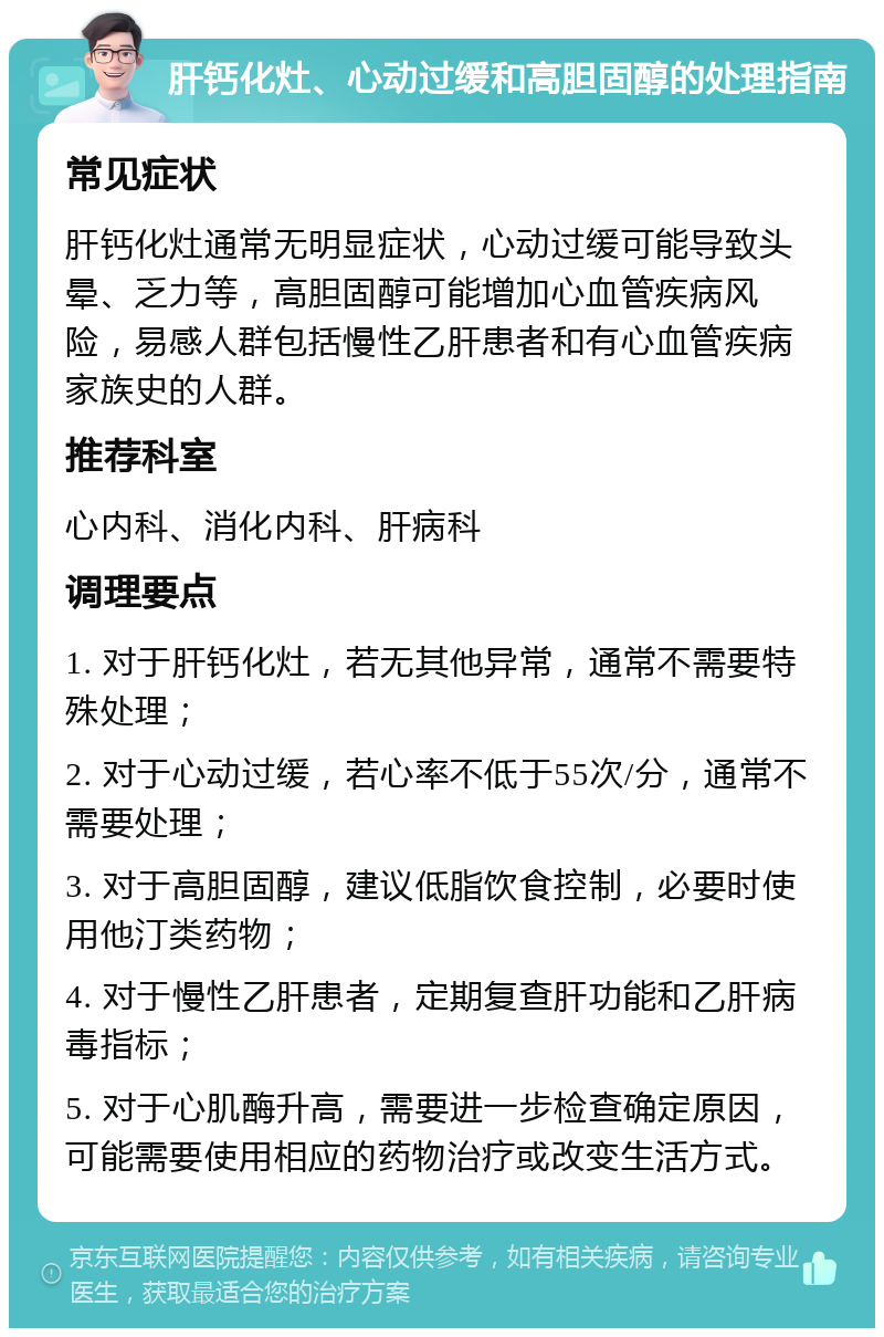 肝钙化灶、心动过缓和高胆固醇的处理指南 常见症状 肝钙化灶通常无明显症状，心动过缓可能导致头晕、乏力等，高胆固醇可能增加心血管疾病风险，易感人群包括慢性乙肝患者和有心血管疾病家族史的人群。 推荐科室 心内科、消化内科、肝病科 调理要点 1. 对于肝钙化灶，若无其他异常，通常不需要特殊处理； 2. 对于心动过缓，若心率不低于55次/分，通常不需要处理； 3. 对于高胆固醇，建议低脂饮食控制，必要时使用他汀类药物； 4. 对于慢性乙肝患者，定期复查肝功能和乙肝病毒指标； 5. 对于心肌酶升高，需要进一步检查确定原因，可能需要使用相应的药物治疗或改变生活方式。