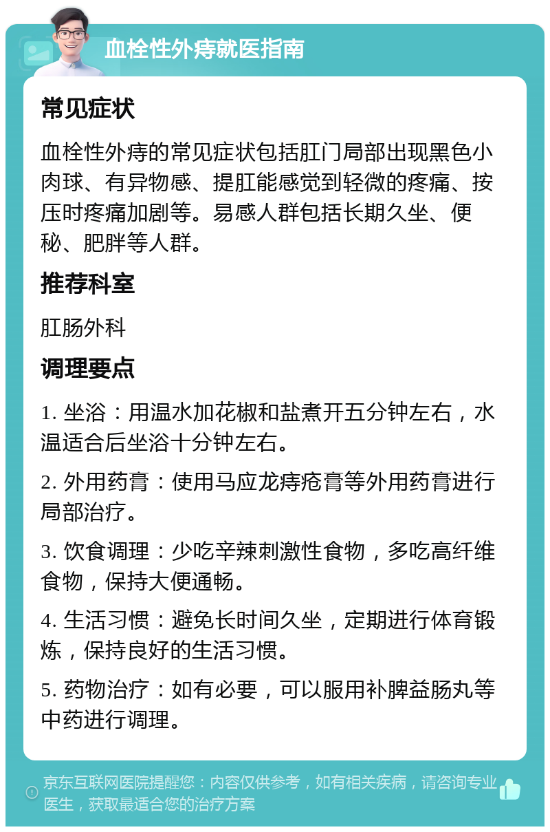 血栓性外痔就医指南 常见症状 血栓性外痔的常见症状包括肛门局部出现黑色小肉球、有异物感、提肛能感觉到轻微的疼痛、按压时疼痛加剧等。易感人群包括长期久坐、便秘、肥胖等人群。 推荐科室 肛肠外科 调理要点 1. 坐浴：用温水加花椒和盐煮开五分钟左右，水温适合后坐浴十分钟左右。 2. 外用药膏：使用马应龙痔疮膏等外用药膏进行局部治疗。 3. 饮食调理：少吃辛辣刺激性食物，多吃高纤维食物，保持大便通畅。 4. 生活习惯：避免长时间久坐，定期进行体育锻炼，保持良好的生活习惯。 5. 药物治疗：如有必要，可以服用补脾益肠丸等中药进行调理。