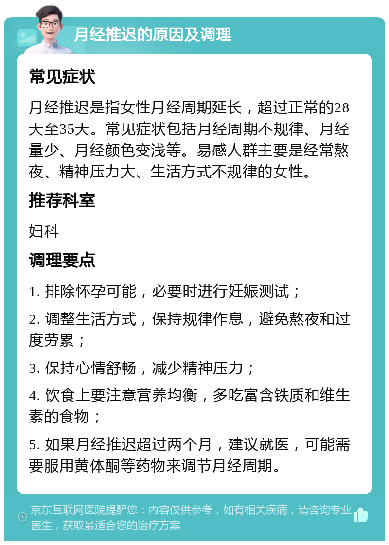 月经推迟的原因及调理 常见症状 月经推迟是指女性月经周期延长，超过正常的28天至35天。常见症状包括月经周期不规律、月经量少、月经颜色变浅等。易感人群主要是经常熬夜、精神压力大、生活方式不规律的女性。 推荐科室 妇科 调理要点 1. 排除怀孕可能，必要时进行妊娠测试； 2. 调整生活方式，保持规律作息，避免熬夜和过度劳累； 3. 保持心情舒畅，减少精神压力； 4. 饮食上要注意营养均衡，多吃富含铁质和维生素的食物； 5. 如果月经推迟超过两个月，建议就医，可能需要服用黄体酮等药物来调节月经周期。