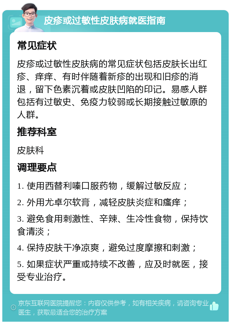 皮疹或过敏性皮肤病就医指南 常见症状 皮疹或过敏性皮肤病的常见症状包括皮肤长出红疹、痒痒、有时伴随着新疹的出现和旧疹的消退，留下色素沉着或皮肤凹陷的印记。易感人群包括有过敏史、免疫力较弱或长期接触过敏原的人群。 推荐科室 皮肤科 调理要点 1. 使用西替利嗪口服药物，缓解过敏反应； 2. 外用尤卓尔软膏，减轻皮肤炎症和瘙痒； 3. 避免食用刺激性、辛辣、生冷性食物，保持饮食清淡； 4. 保持皮肤干净凉爽，避免过度摩擦和刺激； 5. 如果症状严重或持续不改善，应及时就医，接受专业治疗。