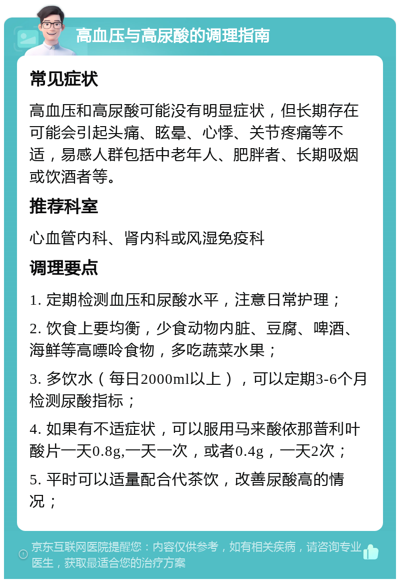 高血压与高尿酸的调理指南 常见症状 高血压和高尿酸可能没有明显症状，但长期存在可能会引起头痛、眩晕、心悸、关节疼痛等不适，易感人群包括中老年人、肥胖者、长期吸烟或饮酒者等。 推荐科室 心血管内科、肾内科或风湿免疫科 调理要点 1. 定期检测血压和尿酸水平，注意日常护理； 2. 饮食上要均衡，少食动物内脏、豆腐、啤酒、海鲜等高嘌呤食物，多吃蔬菜水果； 3. 多饮水（每日2000ml以上），可以定期3-6个月检测尿酸指标； 4. 如果有不适症状，可以服用马来酸依那普利叶酸片一天0.8g,一天一次，或者0.4g，一天2次； 5. 平时可以适量配合代茶饮，改善尿酸高的情况；