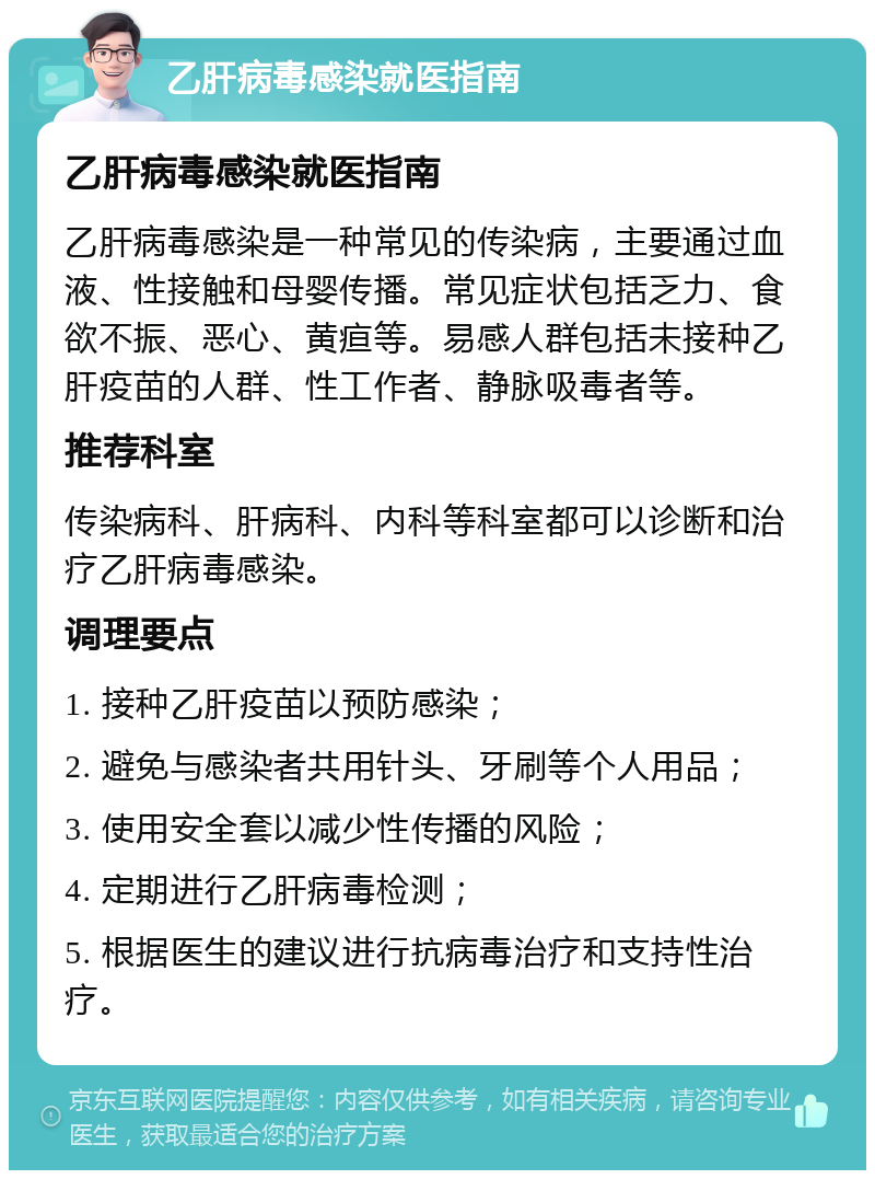 乙肝病毒感染就医指南 乙肝病毒感染就医指南 乙肝病毒感染是一种常见的传染病，主要通过血液、性接触和母婴传播。常见症状包括乏力、食欲不振、恶心、黄疸等。易感人群包括未接种乙肝疫苗的人群、性工作者、静脉吸毒者等。 推荐科室 传染病科、肝病科、内科等科室都可以诊断和治疗乙肝病毒感染。 调理要点 1. 接种乙肝疫苗以预防感染； 2. 避免与感染者共用针头、牙刷等个人用品； 3. 使用安全套以减少性传播的风险； 4. 定期进行乙肝病毒检测； 5. 根据医生的建议进行抗病毒治疗和支持性治疗。