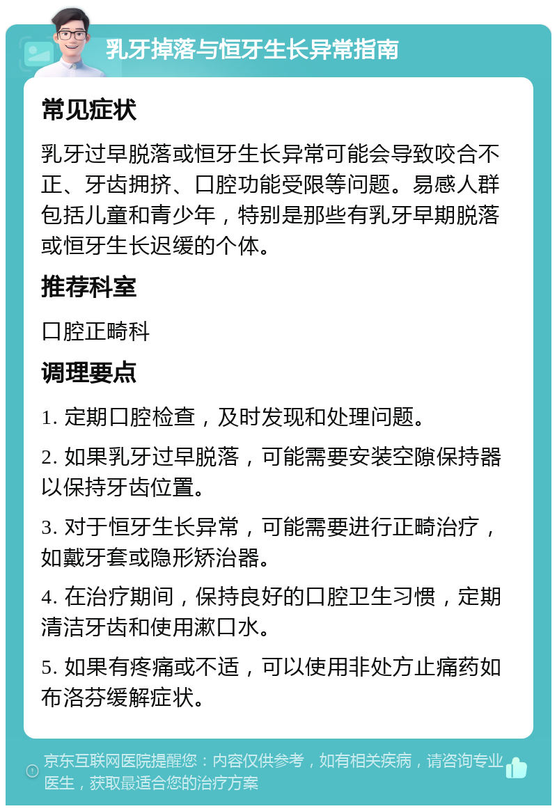 乳牙掉落与恒牙生长异常指南 常见症状 乳牙过早脱落或恒牙生长异常可能会导致咬合不正、牙齿拥挤、口腔功能受限等问题。易感人群包括儿童和青少年，特别是那些有乳牙早期脱落或恒牙生长迟缓的个体。 推荐科室 口腔正畸科 调理要点 1. 定期口腔检查，及时发现和处理问题。 2. 如果乳牙过早脱落，可能需要安装空隙保持器以保持牙齿位置。 3. 对于恒牙生长异常，可能需要进行正畸治疗，如戴牙套或隐形矫治器。 4. 在治疗期间，保持良好的口腔卫生习惯，定期清洁牙齿和使用漱口水。 5. 如果有疼痛或不适，可以使用非处方止痛药如布洛芬缓解症状。