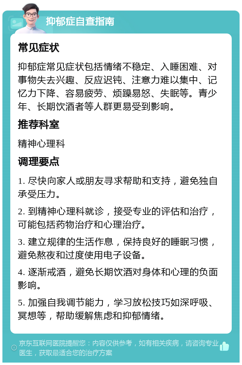 抑郁症自查指南 常见症状 抑郁症常见症状包括情绪不稳定、入睡困难、对事物失去兴趣、反应迟钝、注意力难以集中、记忆力下降、容易疲劳、烦躁易怒、失眠等。青少年、长期饮酒者等人群更易受到影响。 推荐科室 精神心理科 调理要点 1. 尽快向家人或朋友寻求帮助和支持，避免独自承受压力。 2. 到精神心理科就诊，接受专业的评估和治疗，可能包括药物治疗和心理治疗。 3. 建立规律的生活作息，保持良好的睡眠习惯，避免熬夜和过度使用电子设备。 4. 逐渐戒酒，避免长期饮酒对身体和心理的负面影响。 5. 加强自我调节能力，学习放松技巧如深呼吸、冥想等，帮助缓解焦虑和抑郁情绪。