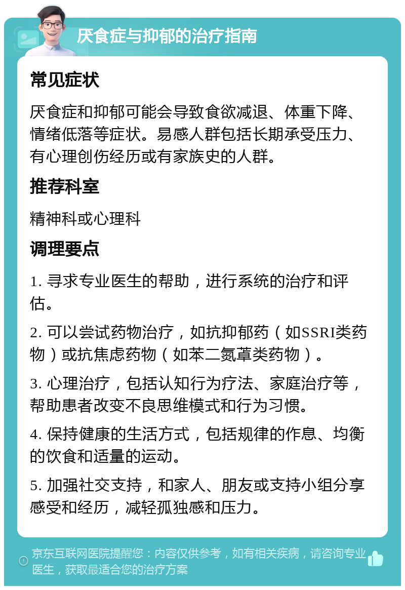 厌食症与抑郁的治疗指南 常见症状 厌食症和抑郁可能会导致食欲减退、体重下降、情绪低落等症状。易感人群包括长期承受压力、有心理创伤经历或有家族史的人群。 推荐科室 精神科或心理科 调理要点 1. 寻求专业医生的帮助，进行系统的治疗和评估。 2. 可以尝试药物治疗，如抗抑郁药（如SSRI类药物）或抗焦虑药物（如苯二氮䓬类药物）。 3. 心理治疗，包括认知行为疗法、家庭治疗等，帮助患者改变不良思维模式和行为习惯。 4. 保持健康的生活方式，包括规律的作息、均衡的饮食和适量的运动。 5. 加强社交支持，和家人、朋友或支持小组分享感受和经历，减轻孤独感和压力。