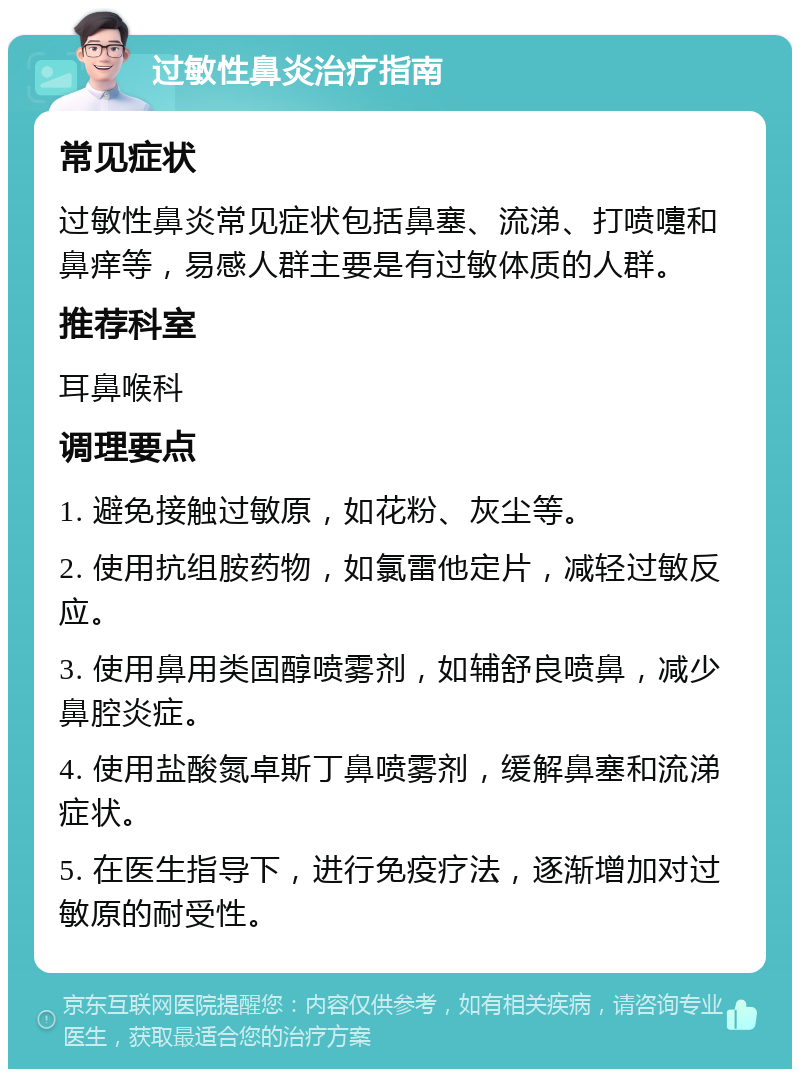 过敏性鼻炎治疗指南 常见症状 过敏性鼻炎常见症状包括鼻塞、流涕、打喷嚏和鼻痒等，易感人群主要是有过敏体质的人群。 推荐科室 耳鼻喉科 调理要点 1. 避免接触过敏原，如花粉、灰尘等。 2. 使用抗组胺药物，如氯雷他定片，减轻过敏反应。 3. 使用鼻用类固醇喷雾剂，如辅舒良喷鼻，减少鼻腔炎症。 4. 使用盐酸氮卓斯丁鼻喷雾剂，缓解鼻塞和流涕症状。 5. 在医生指导下，进行免疫疗法，逐渐增加对过敏原的耐受性。