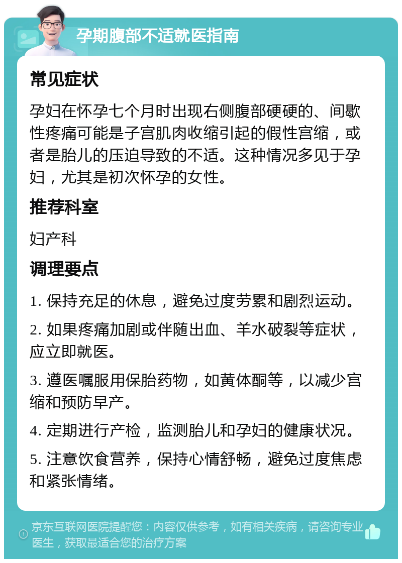 孕期腹部不适就医指南 常见症状 孕妇在怀孕七个月时出现右侧腹部硬硬的、间歇性疼痛可能是子宫肌肉收缩引起的假性宫缩，或者是胎儿的压迫导致的不适。这种情况多见于孕妇，尤其是初次怀孕的女性。 推荐科室 妇产科 调理要点 1. 保持充足的休息，避免过度劳累和剧烈运动。 2. 如果疼痛加剧或伴随出血、羊水破裂等症状，应立即就医。 3. 遵医嘱服用保胎药物，如黄体酮等，以减少宫缩和预防早产。 4. 定期进行产检，监测胎儿和孕妇的健康状况。 5. 注意饮食营养，保持心情舒畅，避免过度焦虑和紧张情绪。