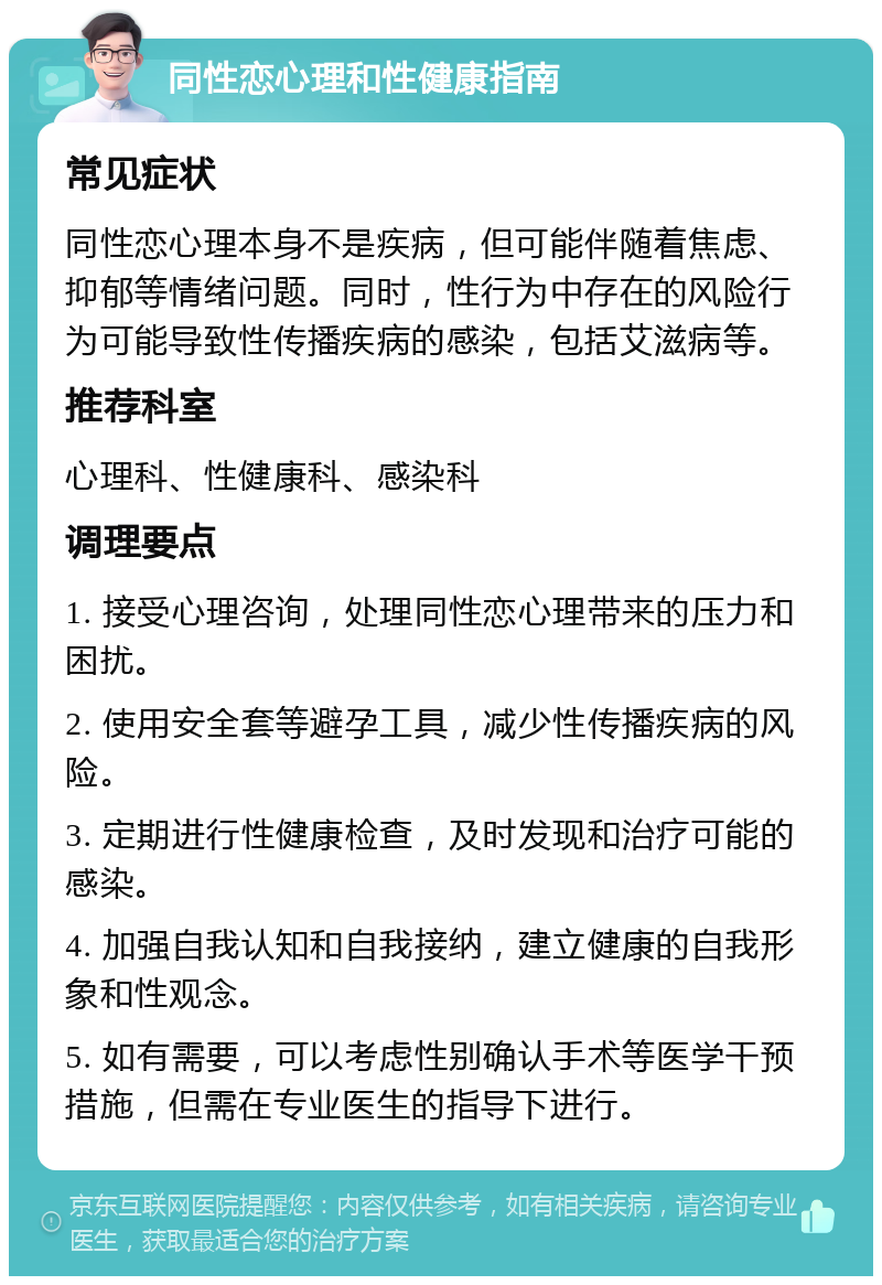 同性恋心理和性健康指南 常见症状 同性恋心理本身不是疾病，但可能伴随着焦虑、抑郁等情绪问题。同时，性行为中存在的风险行为可能导致性传播疾病的感染，包括艾滋病等。 推荐科室 心理科、性健康科、感染科 调理要点 1. 接受心理咨询，处理同性恋心理带来的压力和困扰。 2. 使用安全套等避孕工具，减少性传播疾病的风险。 3. 定期进行性健康检查，及时发现和治疗可能的感染。 4. 加强自我认知和自我接纳，建立健康的自我形象和性观念。 5. 如有需要，可以考虑性别确认手术等医学干预措施，但需在专业医生的指导下进行。