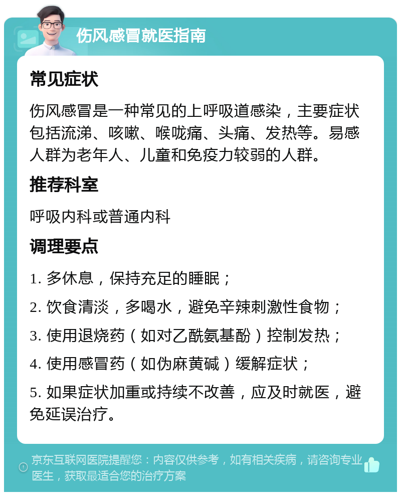 伤风感冒就医指南 常见症状 伤风感冒是一种常见的上呼吸道感染，主要症状包括流涕、咳嗽、喉咙痛、头痛、发热等。易感人群为老年人、儿童和免疫力较弱的人群。 推荐科室 呼吸内科或普通内科 调理要点 1. 多休息，保持充足的睡眠； 2. 饮食清淡，多喝水，避免辛辣刺激性食物； 3. 使用退烧药（如对乙酰氨基酚）控制发热； 4. 使用感冒药（如伪麻黄碱）缓解症状； 5. 如果症状加重或持续不改善，应及时就医，避免延误治疗。