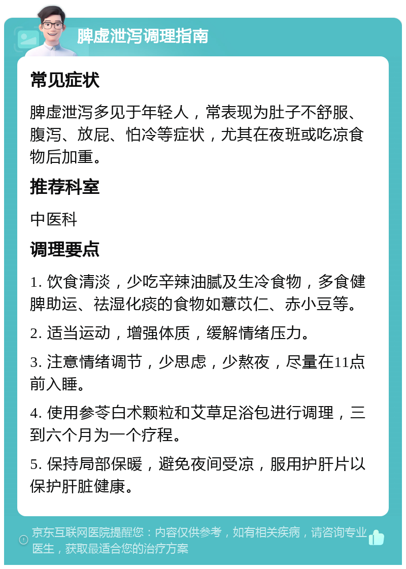 脾虚泄泻调理指南 常见症状 脾虚泄泻多见于年轻人，常表现为肚子不舒服、腹泻、放屁、怕冷等症状，尤其在夜班或吃凉食物后加重。 推荐科室 中医科 调理要点 1. 饮食清淡，少吃辛辣油腻及生冷食物，多食健脾助运、祛湿化痰的食物如薏苡仁、赤小豆等。 2. 适当运动，增强体质，缓解情绪压力。 3. 注意情绪调节，少思虑，少熬夜，尽量在11点前入睡。 4. 使用参苓白术颗粒和艾草足浴包进行调理，三到六个月为一个疗程。 5. 保持局部保暖，避免夜间受凉，服用护肝片以保护肝脏健康。