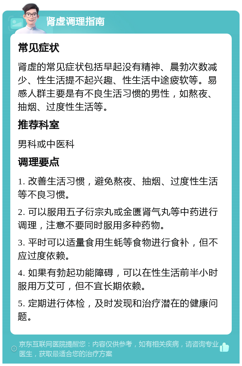 肾虚调理指南 常见症状 肾虚的常见症状包括早起没有精神、晨勃次数减少、性生活提不起兴趣、性生活中途疲软等。易感人群主要是有不良生活习惯的男性，如熬夜、抽烟、过度性生活等。 推荐科室 男科或中医科 调理要点 1. 改善生活习惯，避免熬夜、抽烟、过度性生活等不良习惯。 2. 可以服用五子衍宗丸或金匮肾气丸等中药进行调理，注意不要同时服用多种药物。 3. 平时可以适量食用生蚝等食物进行食补，但不应过度依赖。 4. 如果有勃起功能障碍，可以在性生活前半小时服用万艾可，但不宜长期依赖。 5. 定期进行体检，及时发现和治疗潜在的健康问题。