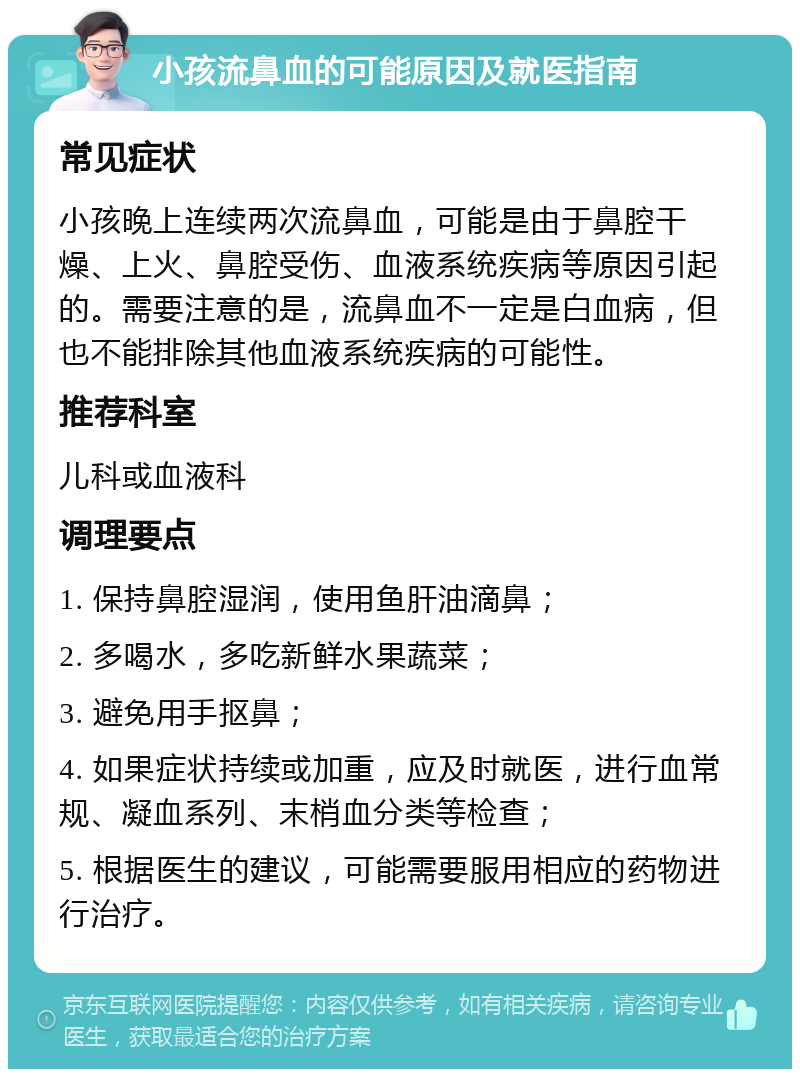 小孩流鼻血的可能原因及就医指南 常见症状 小孩晚上连续两次流鼻血，可能是由于鼻腔干燥、上火、鼻腔受伤、血液系统疾病等原因引起的。需要注意的是，流鼻血不一定是白血病，但也不能排除其他血液系统疾病的可能性。 推荐科室 儿科或血液科 调理要点 1. 保持鼻腔湿润，使用鱼肝油滴鼻； 2. 多喝水，多吃新鲜水果蔬菜； 3. 避免用手抠鼻； 4. 如果症状持续或加重，应及时就医，进行血常规、凝血系列、末梢血分类等检查； 5. 根据医生的建议，可能需要服用相应的药物进行治疗。