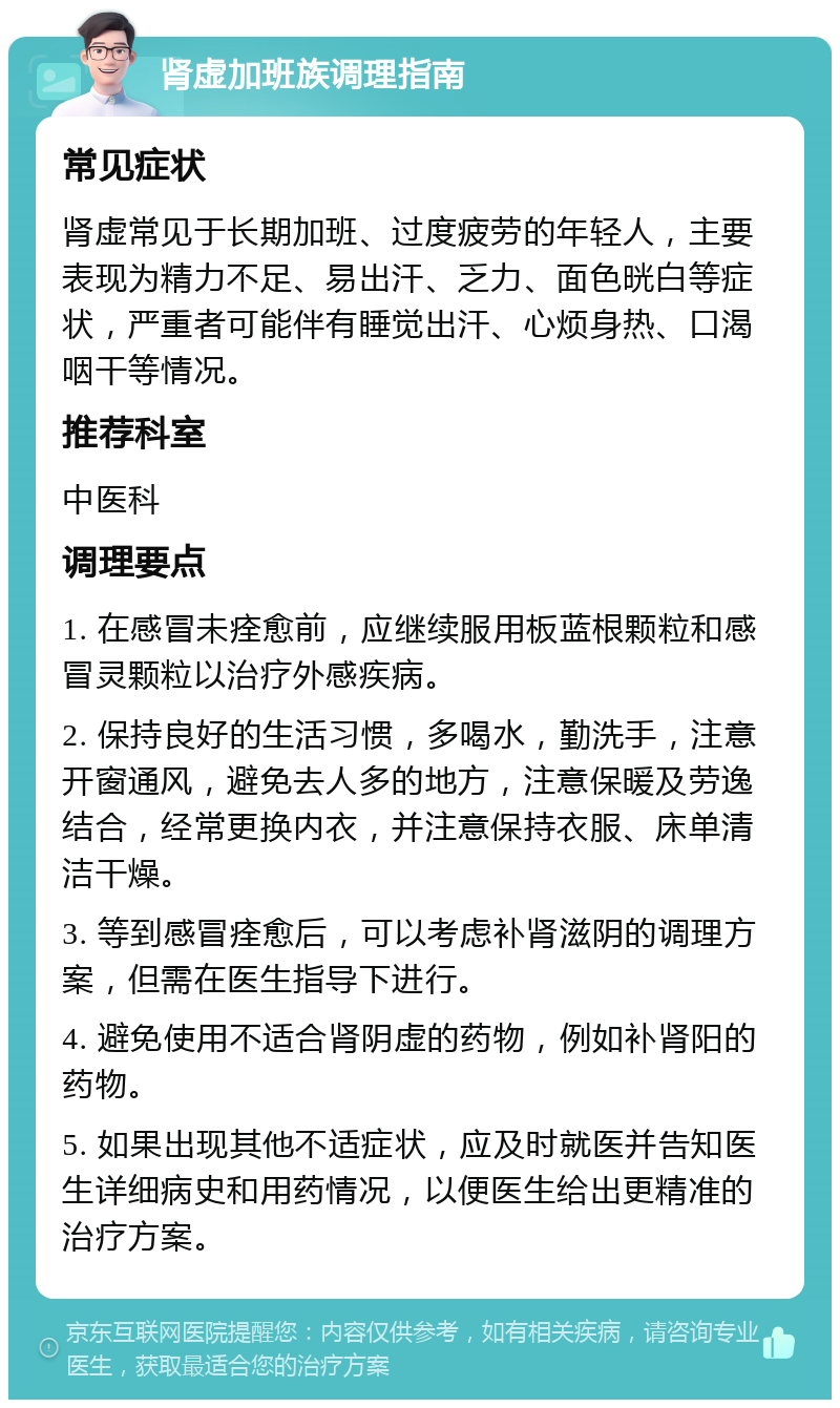 肾虚加班族调理指南 常见症状 肾虚常见于长期加班、过度疲劳的年轻人，主要表现为精力不足、易出汗、乏力、面色晄白等症状，严重者可能伴有睡觉出汗、心烦身热、口渴咽干等情况。 推荐科室 中医科 调理要点 1. 在感冒未痊愈前，应继续服用板蓝根颗粒和感冒灵颗粒以治疗外感疾病。 2. 保持良好的生活习惯，多喝水，勤洗手，注意开窗通风，避免去人多的地方，注意保暖及劳逸结合，经常更换内衣，并注意保持衣服、床单清洁干燥。 3. 等到感冒痊愈后，可以考虑补肾滋阴的调理方案，但需在医生指导下进行。 4. 避免使用不适合肾阴虚的药物，例如补肾阳的药物。 5. 如果出现其他不适症状，应及时就医并告知医生详细病史和用药情况，以便医生给出更精准的治疗方案。