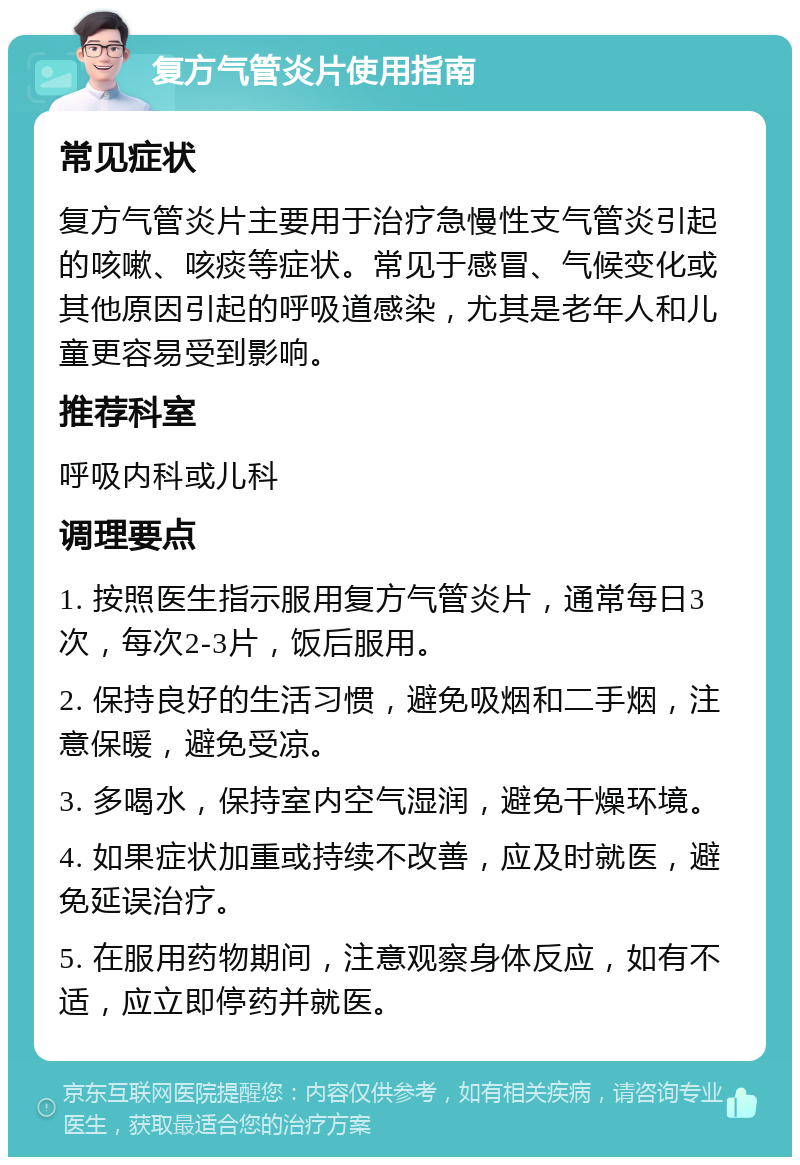 复方气管炎片使用指南 常见症状 复方气管炎片主要用于治疗急慢性支气管炎引起的咳嗽、咳痰等症状。常见于感冒、气候变化或其他原因引起的呼吸道感染，尤其是老年人和儿童更容易受到影响。 推荐科室 呼吸内科或儿科 调理要点 1. 按照医生指示服用复方气管炎片，通常每日3次，每次2-3片，饭后服用。 2. 保持良好的生活习惯，避免吸烟和二手烟，注意保暖，避免受凉。 3. 多喝水，保持室内空气湿润，避免干燥环境。 4. 如果症状加重或持续不改善，应及时就医，避免延误治疗。 5. 在服用药物期间，注意观察身体反应，如有不适，应立即停药并就医。