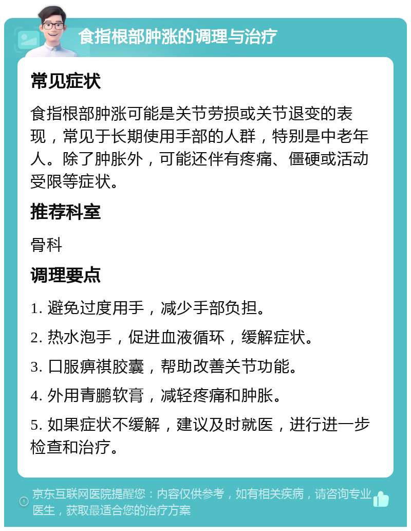 食指根部肿涨的调理与治疗 常见症状 食指根部肿涨可能是关节劳损或关节退变的表现，常见于长期使用手部的人群，特别是中老年人。除了肿胀外，可能还伴有疼痛、僵硬或活动受限等症状。 推荐科室 骨科 调理要点 1. 避免过度用手，减少手部负担。 2. 热水泡手，促进血液循环，缓解症状。 3. 口服痹祺胶囊，帮助改善关节功能。 4. 外用青鹏软膏，减轻疼痛和肿胀。 5. 如果症状不缓解，建议及时就医，进行进一步检查和治疗。