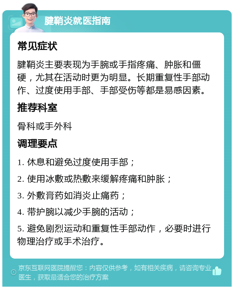 腱鞘炎就医指南 常见症状 腱鞘炎主要表现为手腕或手指疼痛、肿胀和僵硬，尤其在活动时更为明显。长期重复性手部动作、过度使用手部、手部受伤等都是易感因素。 推荐科室 骨科或手外科 调理要点 1. 休息和避免过度使用手部； 2. 使用冰敷或热敷来缓解疼痛和肿胀； 3. 外敷膏药如消炎止痛药； 4. 带护腕以减少手腕的活动； 5. 避免剧烈运动和重复性手部动作，必要时进行物理治疗或手术治疗。