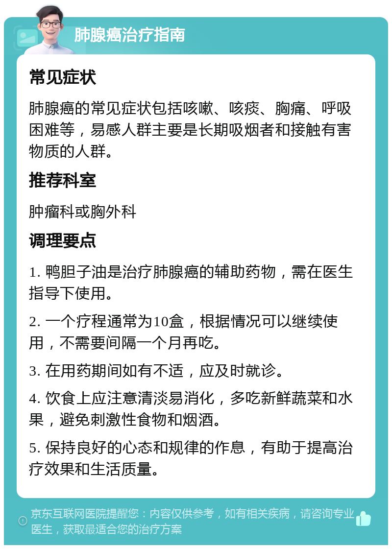 肺腺癌治疗指南 常见症状 肺腺癌的常见症状包括咳嗽、咳痰、胸痛、呼吸困难等，易感人群主要是长期吸烟者和接触有害物质的人群。 推荐科室 肿瘤科或胸外科 调理要点 1. 鸭胆子油是治疗肺腺癌的辅助药物，需在医生指导下使用。 2. 一个疗程通常为10盒，根据情况可以继续使用，不需要间隔一个月再吃。 3. 在用药期间如有不适，应及时就诊。 4. 饮食上应注意清淡易消化，多吃新鲜蔬菜和水果，避免刺激性食物和烟酒。 5. 保持良好的心态和规律的作息，有助于提高治疗效果和生活质量。