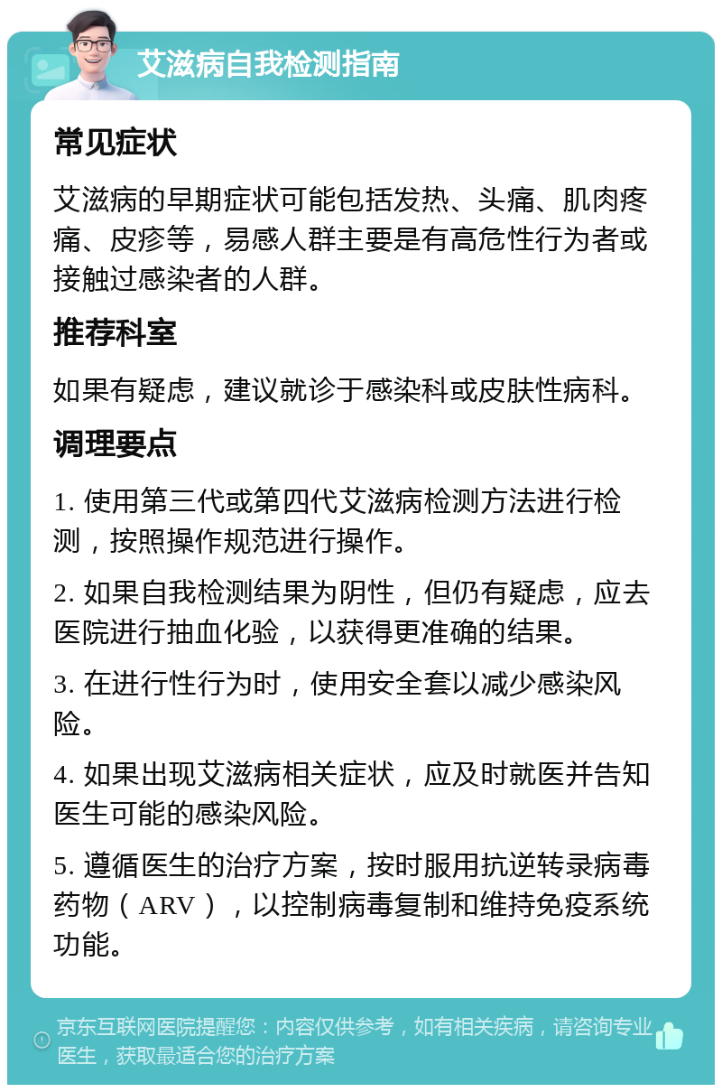 艾滋病自我检测指南 常见症状 艾滋病的早期症状可能包括发热、头痛、肌肉疼痛、皮疹等，易感人群主要是有高危性行为者或接触过感染者的人群。 推荐科室 如果有疑虑，建议就诊于感染科或皮肤性病科。 调理要点 1. 使用第三代或第四代艾滋病检测方法进行检测，按照操作规范进行操作。 2. 如果自我检测结果为阴性，但仍有疑虑，应去医院进行抽血化验，以获得更准确的结果。 3. 在进行性行为时，使用安全套以减少感染风险。 4. 如果出现艾滋病相关症状，应及时就医并告知医生可能的感染风险。 5. 遵循医生的治疗方案，按时服用抗逆转录病毒药物（ARV），以控制病毒复制和维持免疫系统功能。