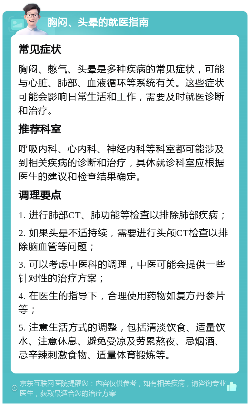 胸闷、头晕的就医指南 常见症状 胸闷、憋气、头晕是多种疾病的常见症状，可能与心脏、肺部、血液循环等系统有关。这些症状可能会影响日常生活和工作，需要及时就医诊断和治疗。 推荐科室 呼吸内科、心内科、神经内科等科室都可能涉及到相关疾病的诊断和治疗，具体就诊科室应根据医生的建议和检查结果确定。 调理要点 1. 进行肺部CT、肺功能等检查以排除肺部疾病； 2. 如果头晕不适持续，需要进行头颅CT检查以排除脑血管等问题； 3. 可以考虑中医科的调理，中医可能会提供一些针对性的治疗方案； 4. 在医生的指导下，合理使用药物如复方丹参片等； 5. 注意生活方式的调整，包括清淡饮食、适量饮水、注意休息、避免受凉及劳累熬夜、忌烟酒、忌辛辣刺激食物、适量体育锻炼等。