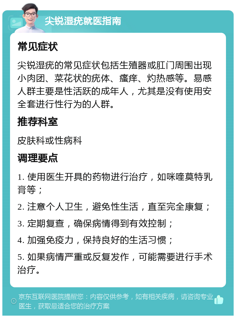 尖锐湿疣就医指南 常见症状 尖锐湿疣的常见症状包括生殖器或肛门周围出现小肉团、菜花状的疣体、瘙痒、灼热感等。易感人群主要是性活跃的成年人，尤其是没有使用安全套进行性行为的人群。 推荐科室 皮肤科或性病科 调理要点 1. 使用医生开具的药物进行治疗，如咪喹莫特乳膏等； 2. 注意个人卫生，避免性生活，直至完全康复； 3. 定期复查，确保病情得到有效控制； 4. 加强免疫力，保持良好的生活习惯； 5. 如果病情严重或反复发作，可能需要进行手术治疗。