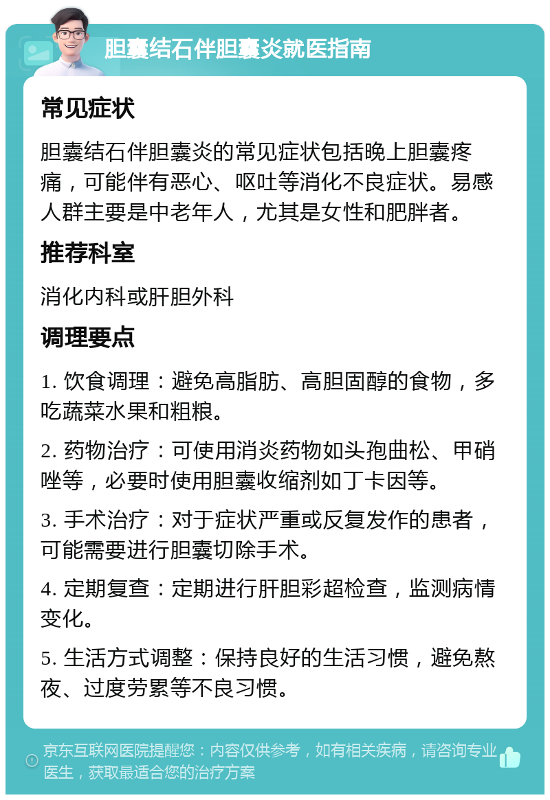 胆囊结石伴胆囊炎就医指南 常见症状 胆囊结石伴胆囊炎的常见症状包括晚上胆囊疼痛，可能伴有恶心、呕吐等消化不良症状。易感人群主要是中老年人，尤其是女性和肥胖者。 推荐科室 消化内科或肝胆外科 调理要点 1. 饮食调理：避免高脂肪、高胆固醇的食物，多吃蔬菜水果和粗粮。 2. 药物治疗：可使用消炎药物如头孢曲松、甲硝唑等，必要时使用胆囊收缩剂如丁卡因等。 3. 手术治疗：对于症状严重或反复发作的患者，可能需要进行胆囊切除手术。 4. 定期复查：定期进行肝胆彩超检查，监测病情变化。 5. 生活方式调整：保持良好的生活习惯，避免熬夜、过度劳累等不良习惯。