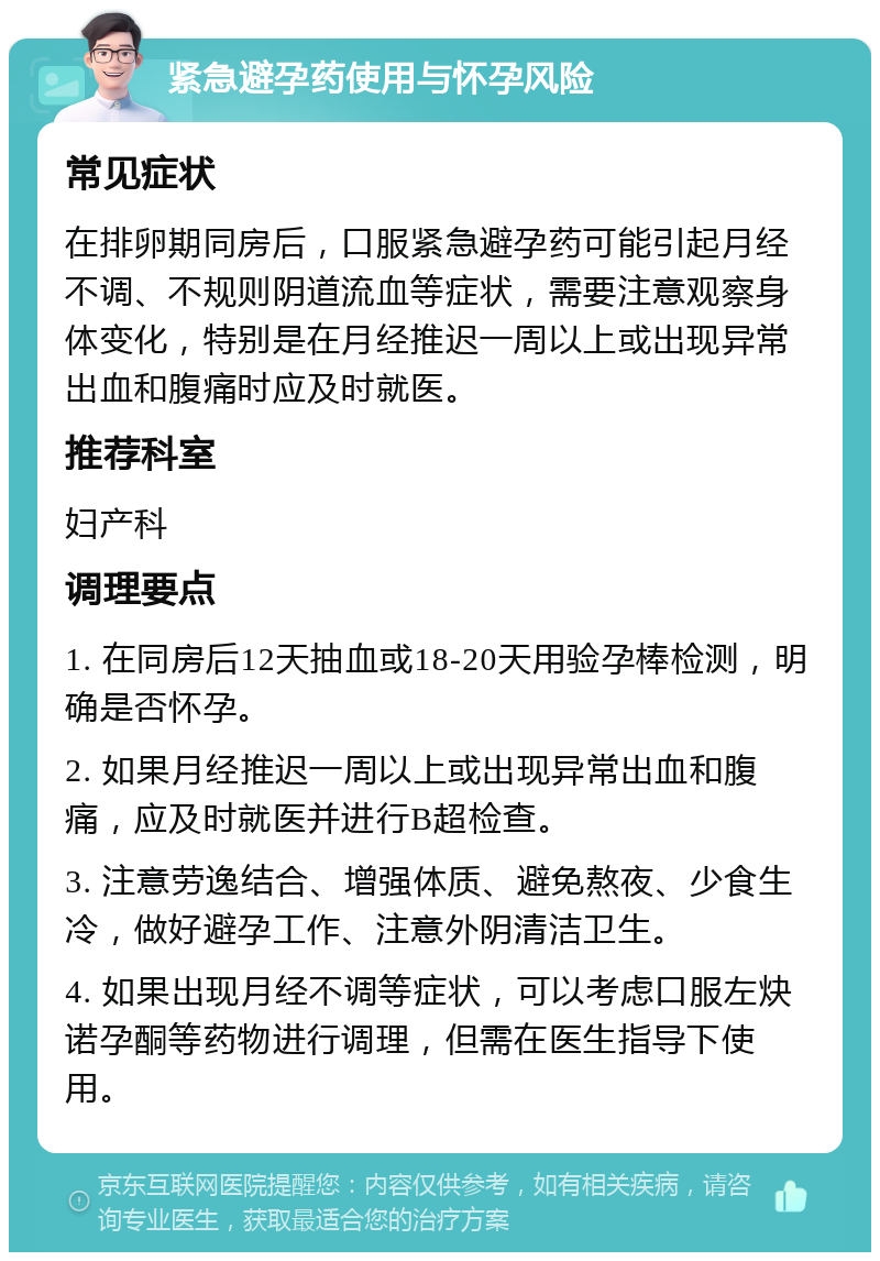 紧急避孕药使用与怀孕风险 常见症状 在排卵期同房后，口服紧急避孕药可能引起月经不调、不规则阴道流血等症状，需要注意观察身体变化，特别是在月经推迟一周以上或出现异常出血和腹痛时应及时就医。 推荐科室 妇产科 调理要点 1. 在同房后12天抽血或18-20天用验孕棒检测，明确是否怀孕。 2. 如果月经推迟一周以上或出现异常出血和腹痛，应及时就医并进行B超检查。 3. 注意劳逸结合、增强体质、避免熬夜、少食生冷，做好避孕工作、注意外阴清洁卫生。 4. 如果出现月经不调等症状，可以考虑口服左炔诺孕酮等药物进行调理，但需在医生指导下使用。