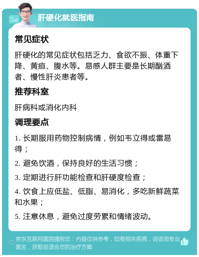 肝硬化就医指南 常见症状 肝硬化的常见症状包括乏力、食欲不振、体重下降、黄疸、腹水等。易感人群主要是长期酗酒者、慢性肝炎患者等。 推荐科室 肝病科或消化内科 调理要点 1. 长期服用药物控制病情，例如韦立得或雷易得； 2. 避免饮酒，保持良好的生活习惯； 3. 定期进行肝功能检查和肝硬度检查； 4. 饮食上应低盐、低脂、易消化，多吃新鲜蔬菜和水果； 5. 注意休息，避免过度劳累和情绪波动。