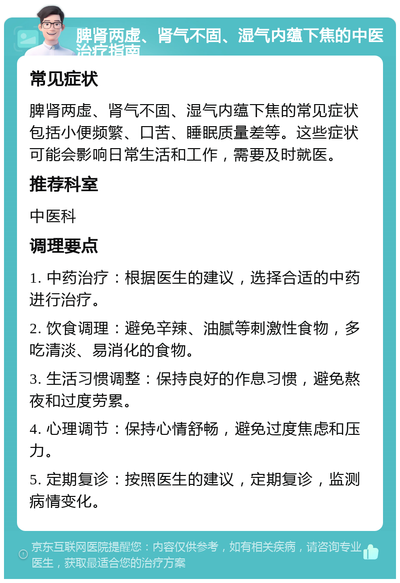 脾肾两虚、肾气不固、湿气内蕴下焦的中医治疗指南 常见症状 脾肾两虚、肾气不固、湿气内蕴下焦的常见症状包括小便频繁、口苦、睡眠质量差等。这些症状可能会影响日常生活和工作，需要及时就医。 推荐科室 中医科 调理要点 1. 中药治疗：根据医生的建议，选择合适的中药进行治疗。 2. 饮食调理：避免辛辣、油腻等刺激性食物，多吃清淡、易消化的食物。 3. 生活习惯调整：保持良好的作息习惯，避免熬夜和过度劳累。 4. 心理调节：保持心情舒畅，避免过度焦虑和压力。 5. 定期复诊：按照医生的建议，定期复诊，监测病情变化。