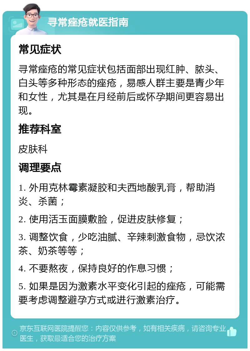 寻常痤疮就医指南 常见症状 寻常痤疮的常见症状包括面部出现红肿、脓头、白头等多种形态的痤疮，易感人群主要是青少年和女性，尤其是在月经前后或怀孕期间更容易出现。 推荐科室 皮肤科 调理要点 1. 外用克林霉素凝胶和夫西地酸乳膏，帮助消炎、杀菌； 2. 使用活玉面膜敷脸，促进皮肤修复； 3. 调整饮食，少吃油腻、辛辣刺激食物，忌饮浓茶、奶茶等等； 4. 不要熬夜，保持良好的作息习惯； 5. 如果是因为激素水平变化引起的痤疮，可能需要考虑调整避孕方式或进行激素治疗。