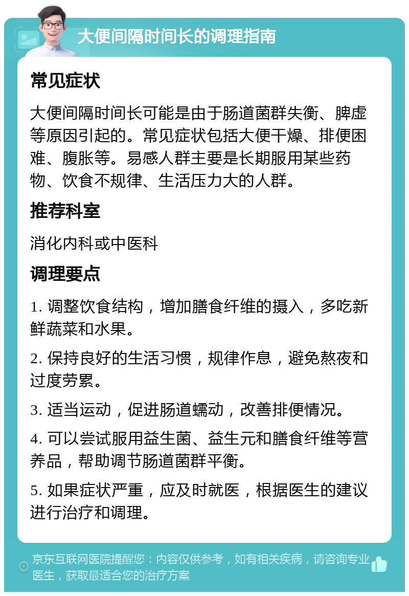 大便间隔时间长的调理指南 常见症状 大便间隔时间长可能是由于肠道菌群失衡、脾虚等原因引起的。常见症状包括大便干燥、排便困难、腹胀等。易感人群主要是长期服用某些药物、饮食不规律、生活压力大的人群。 推荐科室 消化内科或中医科 调理要点 1. 调整饮食结构，增加膳食纤维的摄入，多吃新鲜蔬菜和水果。 2. 保持良好的生活习惯，规律作息，避免熬夜和过度劳累。 3. 适当运动，促进肠道蠕动，改善排便情况。 4. 可以尝试服用益生菌、益生元和膳食纤维等营养品，帮助调节肠道菌群平衡。 5. 如果症状严重，应及时就医，根据医生的建议进行治疗和调理。