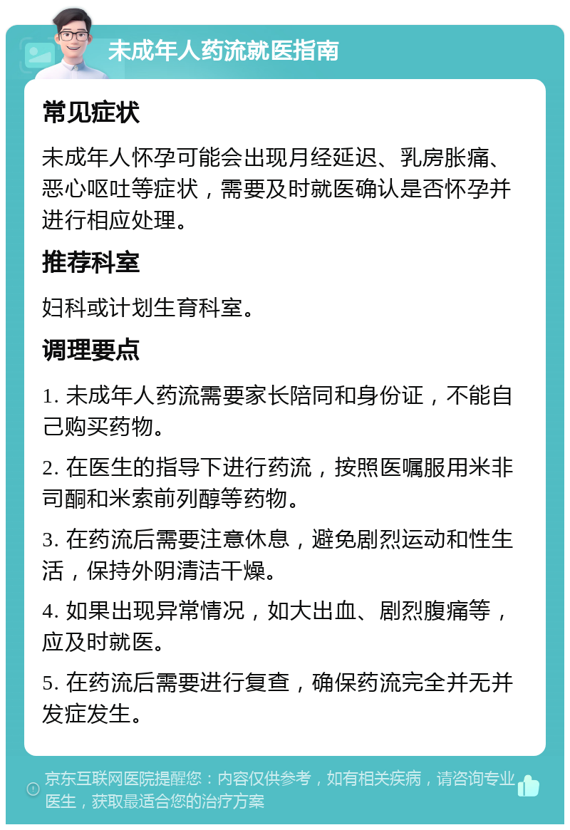 未成年人药流就医指南 常见症状 未成年人怀孕可能会出现月经延迟、乳房胀痛、恶心呕吐等症状，需要及时就医确认是否怀孕并进行相应处理。 推荐科室 妇科或计划生育科室。 调理要点 1. 未成年人药流需要家长陪同和身份证，不能自己购买药物。 2. 在医生的指导下进行药流，按照医嘱服用米非司酮和米索前列醇等药物。 3. 在药流后需要注意休息，避免剧烈运动和性生活，保持外阴清洁干燥。 4. 如果出现异常情况，如大出血、剧烈腹痛等，应及时就医。 5. 在药流后需要进行复查，确保药流完全并无并发症发生。