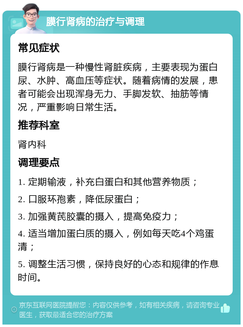 膜行肾病的治疗与调理 常见症状 膜行肾病是一种慢性肾脏疾病，主要表现为蛋白尿、水肿、高血压等症状。随着病情的发展，患者可能会出现浑身无力、手脚发软、抽筋等情况，严重影响日常生活。 推荐科室 肾内科 调理要点 1. 定期输液，补充白蛋白和其他营养物质； 2. 口服环孢素，降低尿蛋白； 3. 加强黄芪胶囊的摄入，提高免疫力； 4. 适当增加蛋白质的摄入，例如每天吃4个鸡蛋清； 5. 调整生活习惯，保持良好的心态和规律的作息时间。