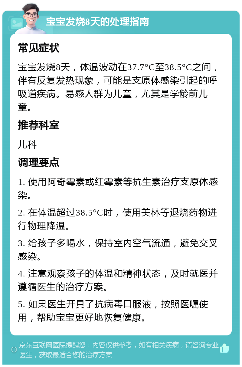 宝宝发烧8天的处理指南 常见症状 宝宝发烧8天，体温波动在37.7°C至38.5°C之间，伴有反复发热现象，可能是支原体感染引起的呼吸道疾病。易感人群为儿童，尤其是学龄前儿童。 推荐科室 儿科 调理要点 1. 使用阿奇霉素或红霉素等抗生素治疗支原体感染。 2. 在体温超过38.5°C时，使用美林等退烧药物进行物理降温。 3. 给孩子多喝水，保持室内空气流通，避免交叉感染。 4. 注意观察孩子的体温和精神状态，及时就医并遵循医生的治疗方案。 5. 如果医生开具了抗病毒口服液，按照医嘱使用，帮助宝宝更好地恢复健康。