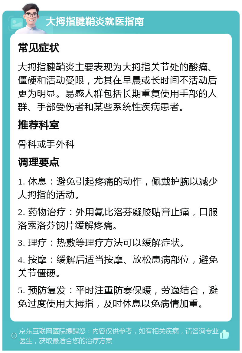 大拇指腱鞘炎就医指南 常见症状 大拇指腱鞘炎主要表现为大拇指关节处的酸痛、僵硬和活动受限，尤其在早晨或长时间不活动后更为明显。易感人群包括长期重复使用手部的人群、手部受伤者和某些系统性疾病患者。 推荐科室 骨科或手外科 调理要点 1. 休息：避免引起疼痛的动作，佩戴护腕以减少大拇指的活动。 2. 药物治疗：外用氟比洛芬凝胶贴膏止痛，口服洛索洛芬钠片缓解疼痛。 3. 理疗：热敷等理疗方法可以缓解症状。 4. 按摩：缓解后适当按摩、放松患病部位，避免关节僵硬。 5. 预防复发：平时注重防寒保暖，劳逸结合，避免过度使用大拇指，及时休息以免病情加重。