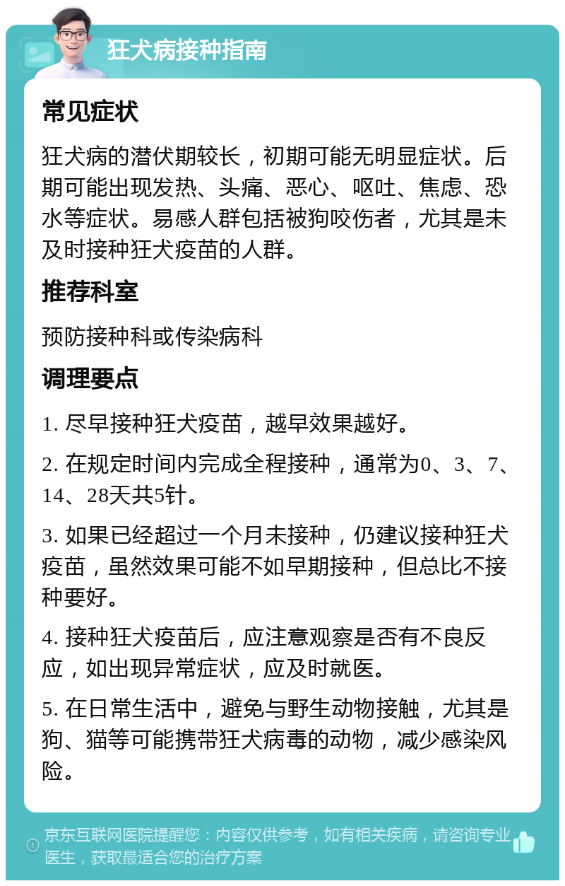 狂犬病接种指南 常见症状 狂犬病的潜伏期较长，初期可能无明显症状。后期可能出现发热、头痛、恶心、呕吐、焦虑、恐水等症状。易感人群包括被狗咬伤者，尤其是未及时接种狂犬疫苗的人群。 推荐科室 预防接种科或传染病科 调理要点 1. 尽早接种狂犬疫苗，越早效果越好。 2. 在规定时间内完成全程接种，通常为0、3、7、14、28天共5针。 3. 如果已经超过一个月未接种，仍建议接种狂犬疫苗，虽然效果可能不如早期接种，但总比不接种要好。 4. 接种狂犬疫苗后，应注意观察是否有不良反应，如出现异常症状，应及时就医。 5. 在日常生活中，避免与野生动物接触，尤其是狗、猫等可能携带狂犬病毒的动物，减少感染风险。