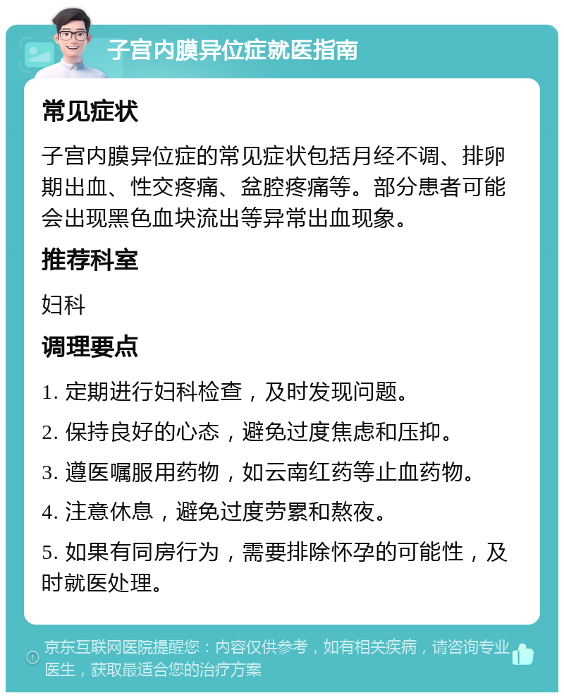 子宫内膜异位症就医指南 常见症状 子宫内膜异位症的常见症状包括月经不调、排卵期出血、性交疼痛、盆腔疼痛等。部分患者可能会出现黑色血块流出等异常出血现象。 推荐科室 妇科 调理要点 1. 定期进行妇科检查，及时发现问题。 2. 保持良好的心态，避免过度焦虑和压抑。 3. 遵医嘱服用药物，如云南红药等止血药物。 4. 注意休息，避免过度劳累和熬夜。 5. 如果有同房行为，需要排除怀孕的可能性，及时就医处理。