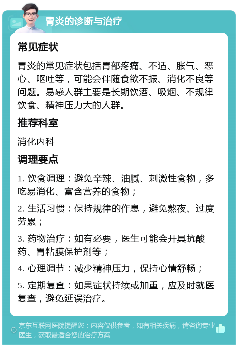 胃炎的诊断与治疗 常见症状 胃炎的常见症状包括胃部疼痛、不适、胀气、恶心、呕吐等，可能会伴随食欲不振、消化不良等问题。易感人群主要是长期饮酒、吸烟、不规律饮食、精神压力大的人群。 推荐科室 消化内科 调理要点 1. 饮食调理：避免辛辣、油腻、刺激性食物，多吃易消化、富含营养的食物； 2. 生活习惯：保持规律的作息，避免熬夜、过度劳累； 3. 药物治疗：如有必要，医生可能会开具抗酸药、胃粘膜保护剂等； 4. 心理调节：减少精神压力，保持心情舒畅； 5. 定期复查：如果症状持续或加重，应及时就医复查，避免延误治疗。