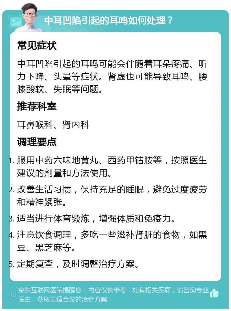 中耳凹陷引起的耳鸣如何处理？ 常见症状 中耳凹陷引起的耳鸣可能会伴随着耳朵疼痛、听力下降、头晕等症状。肾虚也可能导致耳鸣、腰膝酸软、失眠等问题。 推荐科室 耳鼻喉科、肾内科 调理要点 服用中药六味地黄丸、西药甲钴胺等，按照医生建议的剂量和方法使用。 改善生活习惯，保持充足的睡眠，避免过度疲劳和精神紧张。 适当进行体育锻炼，增强体质和免疫力。 注意饮食调理，多吃一些滋补肾脏的食物，如黑豆、黑芝麻等。 定期复查，及时调整治疗方案。