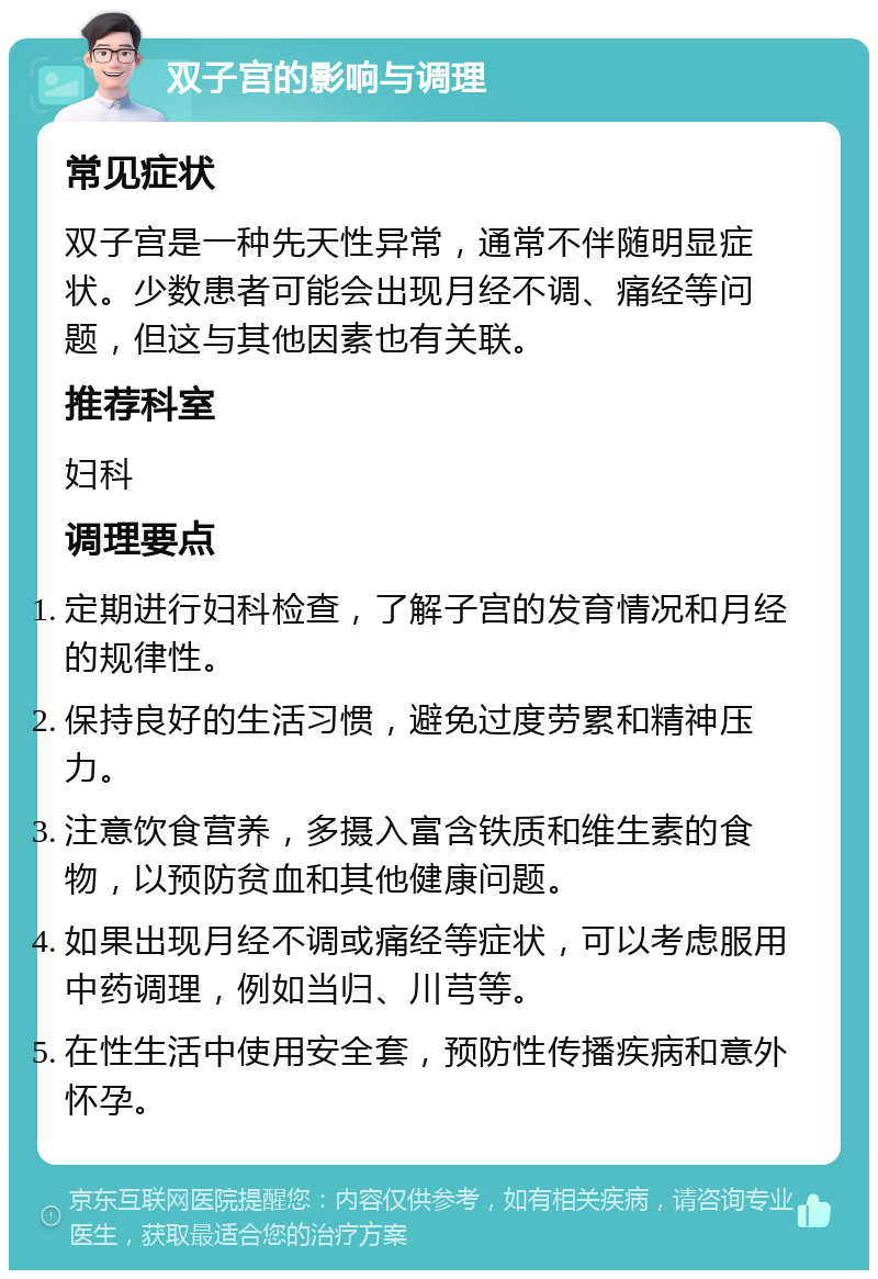 双子宫的影响与调理 常见症状 双子宫是一种先天性异常，通常不伴随明显症状。少数患者可能会出现月经不调、痛经等问题，但这与其他因素也有关联。 推荐科室 妇科 调理要点 定期进行妇科检查，了解子宫的发育情况和月经的规律性。 保持良好的生活习惯，避免过度劳累和精神压力。 注意饮食营养，多摄入富含铁质和维生素的食物，以预防贫血和其他健康问题。 如果出现月经不调或痛经等症状，可以考虑服用中药调理，例如当归、川芎等。 在性生活中使用安全套，预防性传播疾病和意外怀孕。