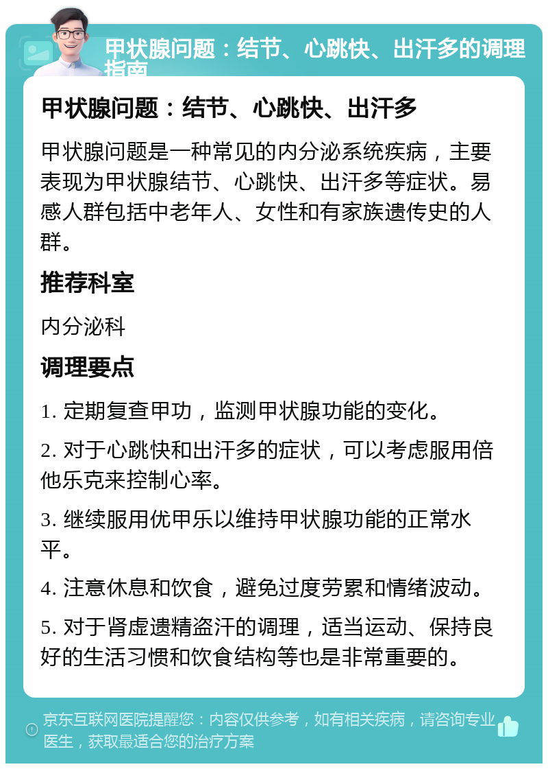 甲状腺问题：结节、心跳快、出汗多的调理指南 甲状腺问题：结节、心跳快、出汗多 甲状腺问题是一种常见的内分泌系统疾病，主要表现为甲状腺结节、心跳快、出汗多等症状。易感人群包括中老年人、女性和有家族遗传史的人群。 推荐科室 内分泌科 调理要点 1. 定期复查甲功，监测甲状腺功能的变化。 2. 对于心跳快和出汗多的症状，可以考虑服用倍他乐克来控制心率。 3. 继续服用优甲乐以维持甲状腺功能的正常水平。 4. 注意休息和饮食，避免过度劳累和情绪波动。 5. 对于肾虚遗精盗汗的调理，适当运动、保持良好的生活习惯和饮食结构等也是非常重要的。