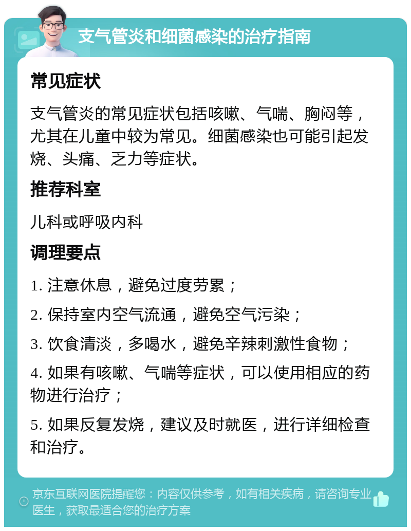 支气管炎和细菌感染的治疗指南 常见症状 支气管炎的常见症状包括咳嗽、气喘、胸闷等，尤其在儿童中较为常见。细菌感染也可能引起发烧、头痛、乏力等症状。 推荐科室 儿科或呼吸内科 调理要点 1. 注意休息，避免过度劳累； 2. 保持室内空气流通，避免空气污染； 3. 饮食清淡，多喝水，避免辛辣刺激性食物； 4. 如果有咳嗽、气喘等症状，可以使用相应的药物进行治疗； 5. 如果反复发烧，建议及时就医，进行详细检查和治疗。