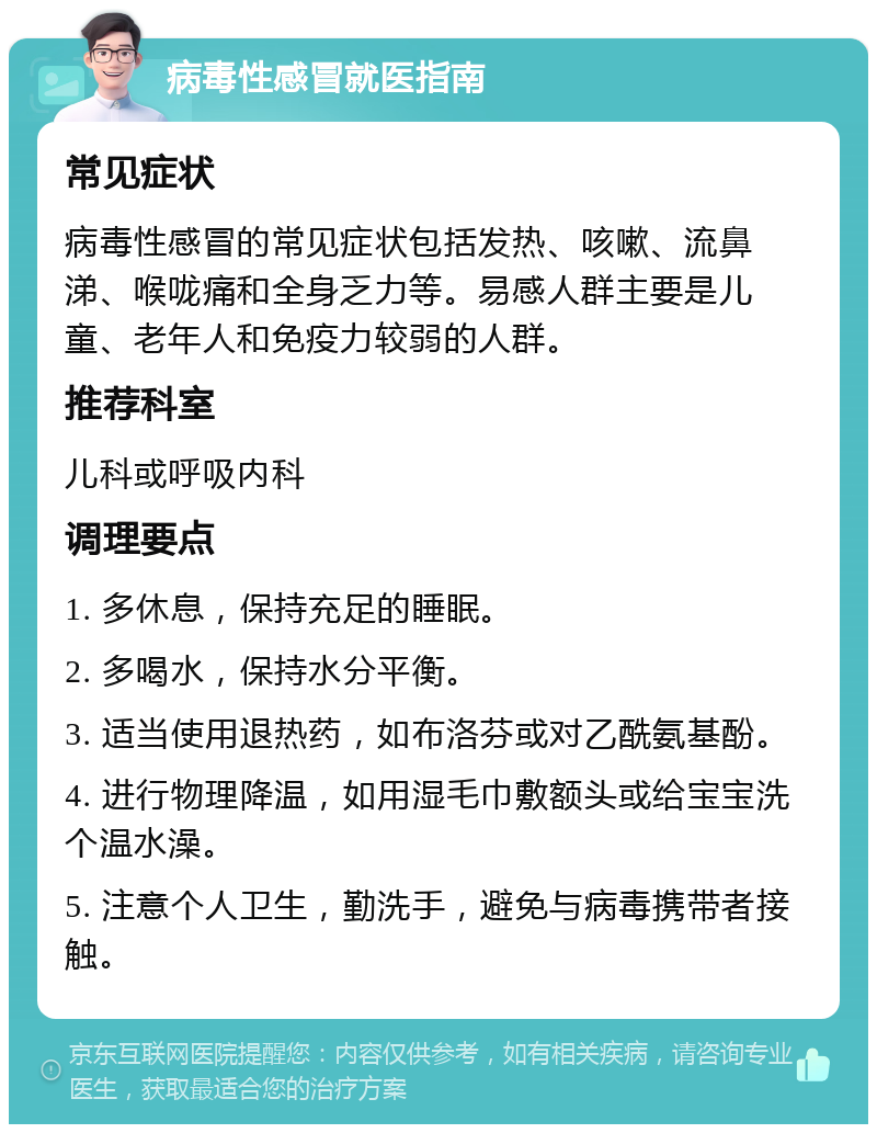 病毒性感冒就医指南 常见症状 病毒性感冒的常见症状包括发热、咳嗽、流鼻涕、喉咙痛和全身乏力等。易感人群主要是儿童、老年人和免疫力较弱的人群。 推荐科室 儿科或呼吸内科 调理要点 1. 多休息，保持充足的睡眠。 2. 多喝水，保持水分平衡。 3. 适当使用退热药，如布洛芬或对乙酰氨基酚。 4. 进行物理降温，如用湿毛巾敷额头或给宝宝洗个温水澡。 5. 注意个人卫生，勤洗手，避免与病毒携带者接触。