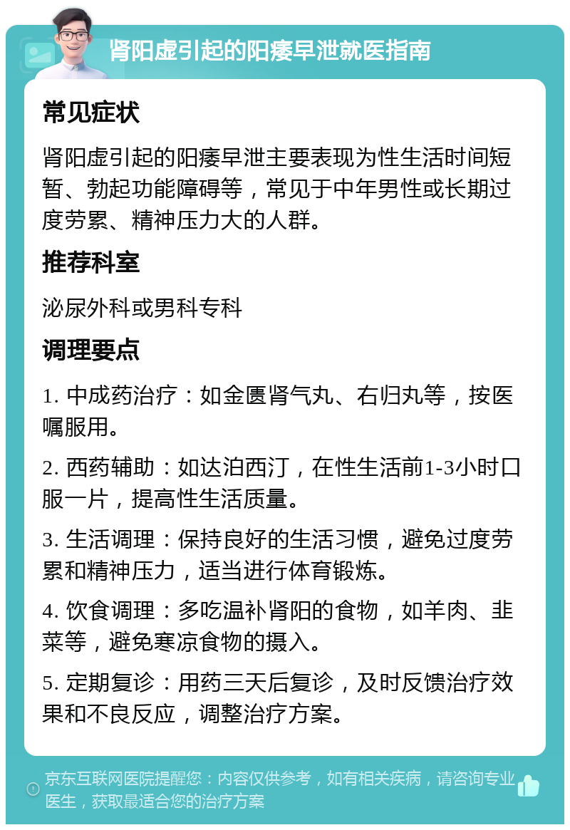 肾阳虚引起的阳痿早泄就医指南 常见症状 肾阳虚引起的阳痿早泄主要表现为性生活时间短暂、勃起功能障碍等，常见于中年男性或长期过度劳累、精神压力大的人群。 推荐科室 泌尿外科或男科专科 调理要点 1. 中成药治疗：如金匮肾气丸、右归丸等，按医嘱服用。 2. 西药辅助：如达泊西汀，在性生活前1-3小时口服一片，提高性生活质量。 3. 生活调理：保持良好的生活习惯，避免过度劳累和精神压力，适当进行体育锻炼。 4. 饮食调理：多吃温补肾阳的食物，如羊肉、韭菜等，避免寒凉食物的摄入。 5. 定期复诊：用药三天后复诊，及时反馈治疗效果和不良反应，调整治疗方案。