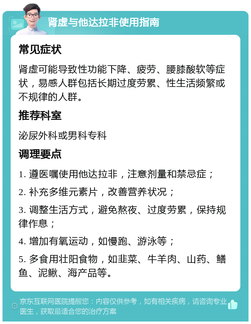 肾虚与他达拉非使用指南 常见症状 肾虚可能导致性功能下降、疲劳、腰膝酸软等症状，易感人群包括长期过度劳累、性生活频繁或不规律的人群。 推荐科室 泌尿外科或男科专科 调理要点 1. 遵医嘱使用他达拉非，注意剂量和禁忌症； 2. 补充多维元素片，改善营养状况； 3. 调整生活方式，避免熬夜、过度劳累，保持规律作息； 4. 增加有氧运动，如慢跑、游泳等； 5. 多食用壮阳食物，如韭菜、牛羊肉、山药、鳝鱼、泥鳅、海产品等。