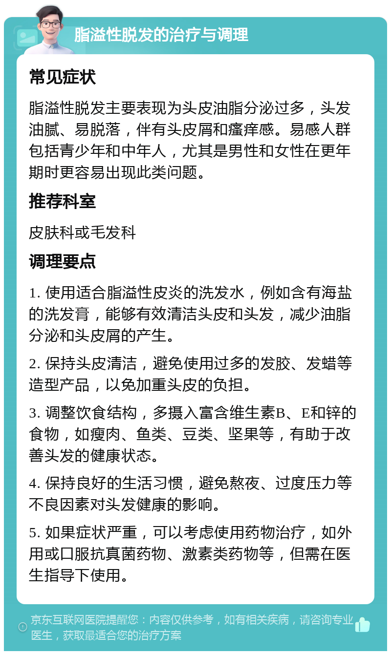 脂溢性脱发的治疗与调理 常见症状 脂溢性脱发主要表现为头皮油脂分泌过多，头发油腻、易脱落，伴有头皮屑和瘙痒感。易感人群包括青少年和中年人，尤其是男性和女性在更年期时更容易出现此类问题。 推荐科室 皮肤科或毛发科 调理要点 1. 使用适合脂溢性皮炎的洗发水，例如含有海盐的洗发膏，能够有效清洁头皮和头发，减少油脂分泌和头皮屑的产生。 2. 保持头皮清洁，避免使用过多的发胶、发蜡等造型产品，以免加重头皮的负担。 3. 调整饮食结构，多摄入富含维生素B、E和锌的食物，如瘦肉、鱼类、豆类、坚果等，有助于改善头发的健康状态。 4. 保持良好的生活习惯，避免熬夜、过度压力等不良因素对头发健康的影响。 5. 如果症状严重，可以考虑使用药物治疗，如外用或口服抗真菌药物、激素类药物等，但需在医生指导下使用。