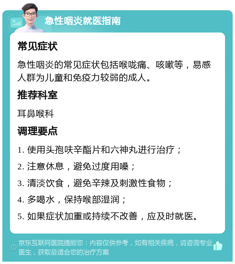 急性咽炎就医指南 常见症状 急性咽炎的常见症状包括喉咙痛、咳嗽等，易感人群为儿童和免疫力较弱的成人。 推荐科室 耳鼻喉科 调理要点 1. 使用头孢呋辛酯片和六神丸进行治疗； 2. 注意休息，避免过度用嗓； 3. 清淡饮食，避免辛辣及刺激性食物； 4. 多喝水，保持喉部湿润； 5. 如果症状加重或持续不改善，应及时就医。