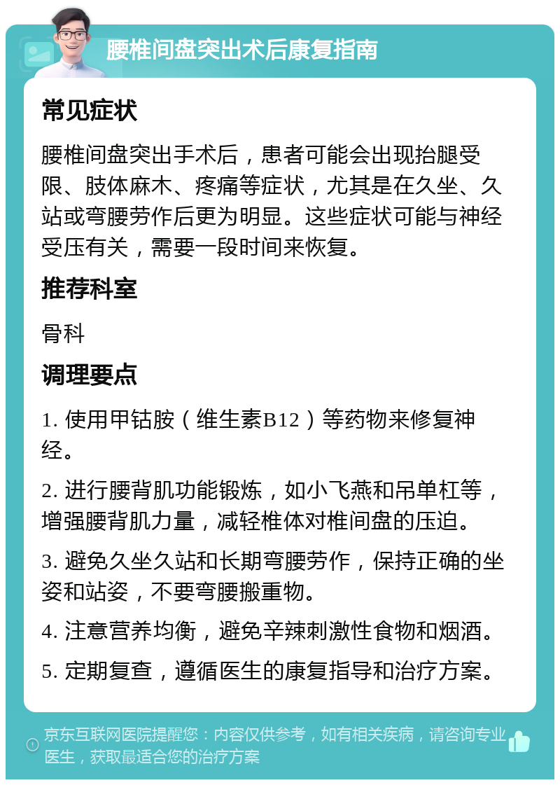 腰椎间盘突出术后康复指南 常见症状 腰椎间盘突出手术后，患者可能会出现抬腿受限、肢体麻木、疼痛等症状，尤其是在久坐、久站或弯腰劳作后更为明显。这些症状可能与神经受压有关，需要一段时间来恢复。 推荐科室 骨科 调理要点 1. 使用甲钴胺（维生素B12）等药物来修复神经。 2. 进行腰背肌功能锻炼，如小飞燕和吊单杠等，增强腰背肌力量，减轻椎体对椎间盘的压迫。 3. 避免久坐久站和长期弯腰劳作，保持正确的坐姿和站姿，不要弯腰搬重物。 4. 注意营养均衡，避免辛辣刺激性食物和烟酒。 5. 定期复查，遵循医生的康复指导和治疗方案。