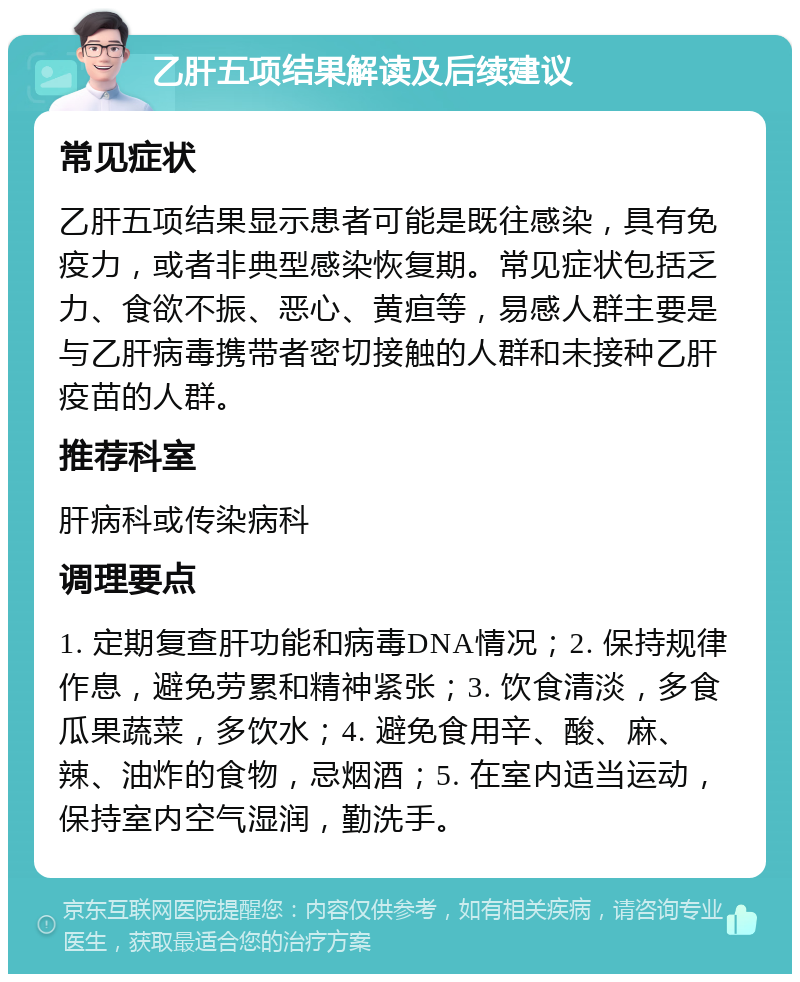 乙肝五项结果解读及后续建议 常见症状 乙肝五项结果显示患者可能是既往感染，具有免疫力，或者非典型感染恢复期。常见症状包括乏力、食欲不振、恶心、黄疸等，易感人群主要是与乙肝病毒携带者密切接触的人群和未接种乙肝疫苗的人群。 推荐科室 肝病科或传染病科 调理要点 1. 定期复查肝功能和病毒DNA情况；2. 保持规律作息，避免劳累和精神紧张；3. 饮食清淡，多食瓜果蔬菜，多饮水；4. 避免食用辛、酸、麻、辣、油炸的食物，忌烟酒；5. 在室内适当运动，保持室内空气湿润，勤洗手。